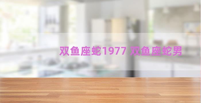 双鱼座蛇1977 双鱼座蛇男